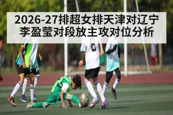 2026-27排超女排天津对辽宁李盈莹对段放主攻对位分析