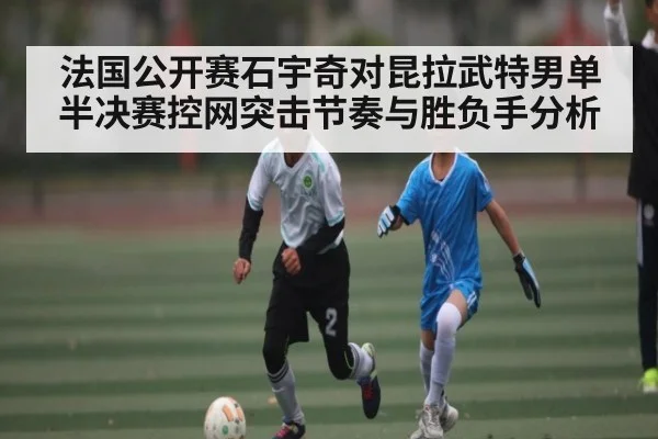 法国公开赛石宇奇对昆拉武特男单半决赛控网突击节奏与胜负手分析